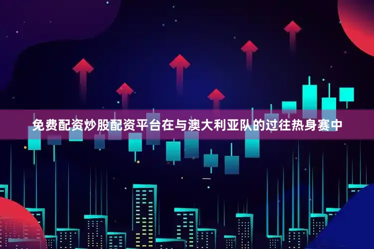 免费配资炒股配资平台在与澳大利亚队的过往热身赛中