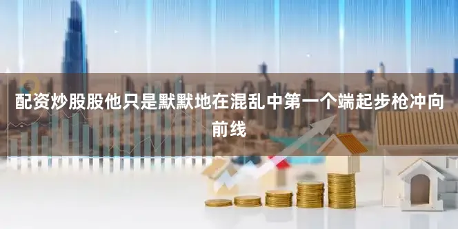 配资炒股股他只是默默地在混乱中第一个端起步枪冲向前线