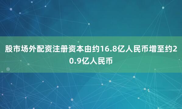 股市场外配资注册资本由约16.8亿人民币增至约20.9亿人民币