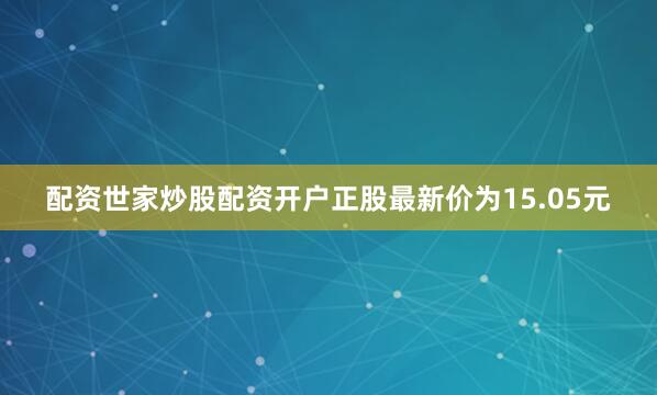 配资世家炒股配资开户正股最新价为15.05元