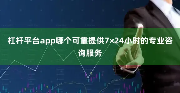 杠杆平台app哪个可靠提供7×24小时的专业咨询服务