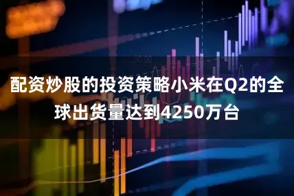 配资炒股的投资策略小米在Q2的全球出货量达到4250万台