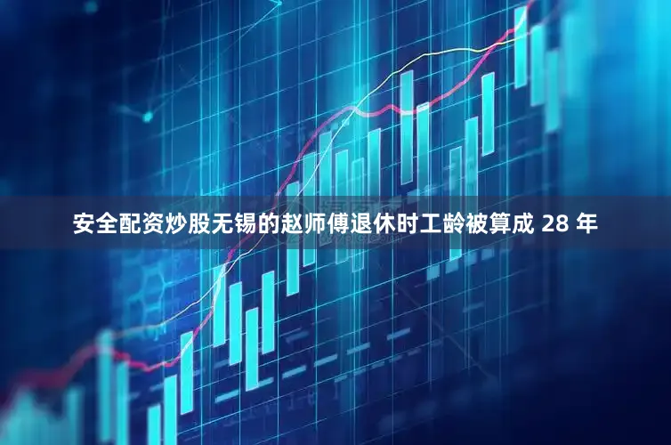 安全配资炒股无锡的赵师傅退休时工龄被算成 28 年