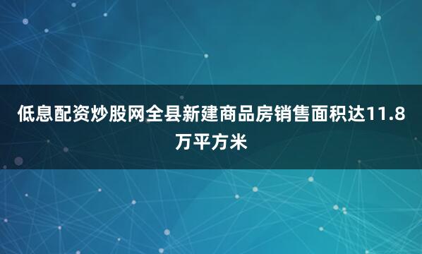 低息配资炒股网全县新建商品房销售面积达11.8万平方米